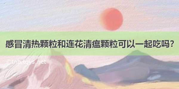 感冒清热颗粒和连花清瘟颗粒可以一起吃吗？