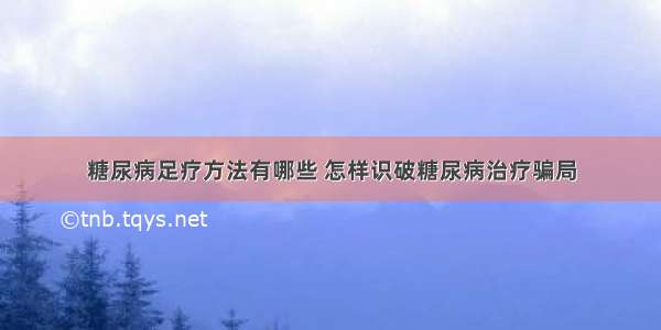 糖尿病足疗方法有哪些 怎样识破糖尿病治疗骗局