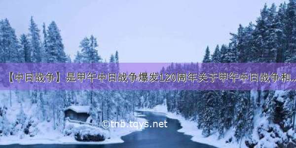 【中日战争】是甲午中日战争爆发120周年关于甲午中日战争和....