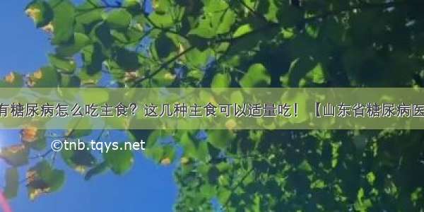 患有糖尿病怎么吃主食？这几种主食可以适量吃！【山东省糖尿病医院】