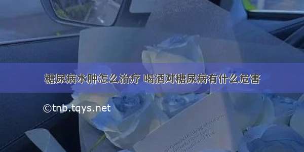 糖尿病水肿怎么治疗 喝酒对糖尿病有什么危害