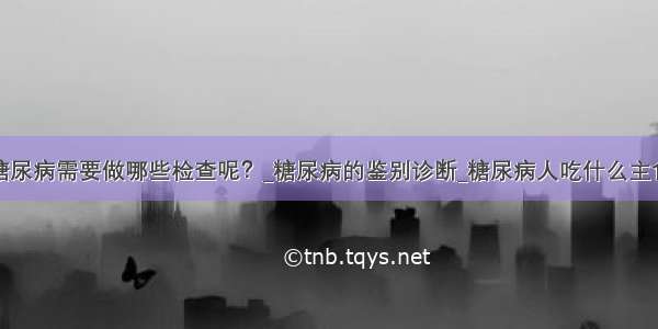 糖尿病需要做哪些检查呢？_糖尿病的鉴别诊断_糖尿病人吃什么主食