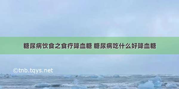 糖尿病饮食之食疗降血糖 糖尿病吃什么好降血糖