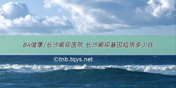 84健康/长沙癫痫医院 长沙癫痫基因检测多少钱