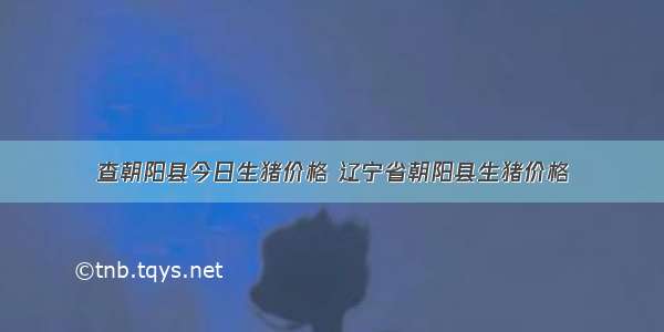 查朝阳县今日生猪价格 辽宁省朝阳县生猪价格