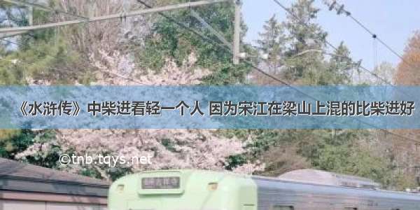 《水浒传》中柴进看轻一个人 因为宋江在梁山上混的比柴进好