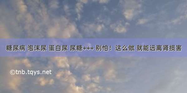 糖尿病 泡沫尿 蛋白尿 尿糖+++ 别怕！这么做 就能远离肾损害