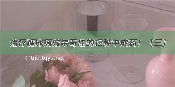 治疗糖尿病效果奇佳的12种中成药！（三）