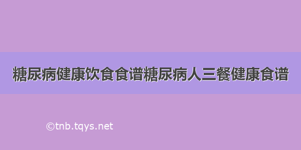 糖尿病健康饮食食谱糖尿病人三餐健康食谱