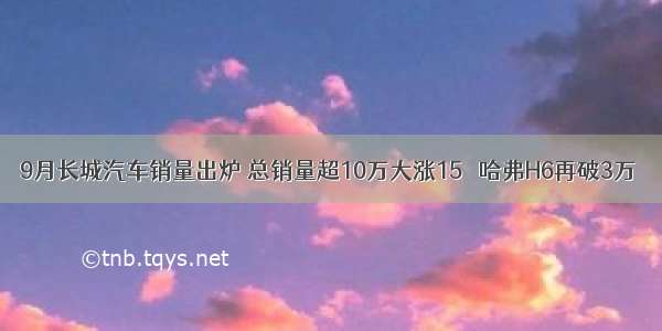 9月长城汽车销量出炉 总销量超10万大涨15％ 哈弗H6再破3万