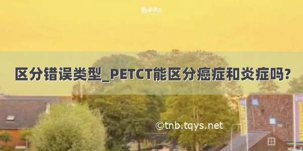 区分错误类型_PETCT能区分癌症和炎症吗?