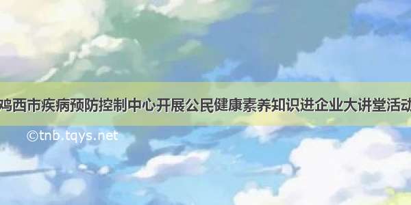 鸡西市疾病预防控制中心开展公民健康素养知识进企业大讲堂活动