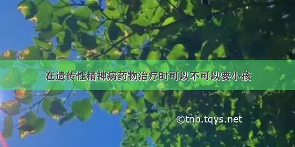 在遗传性精神病药物治疗时可以不可以要小孩