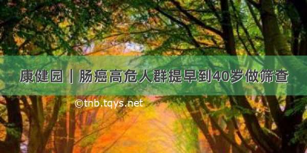 康健园｜肠癌高危人群提早到40岁做筛查