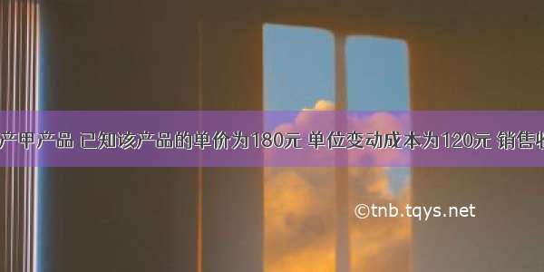 某企业只生产甲产品 已知该产品的单价为180元 单位变动成本为120元 销售收入为9000