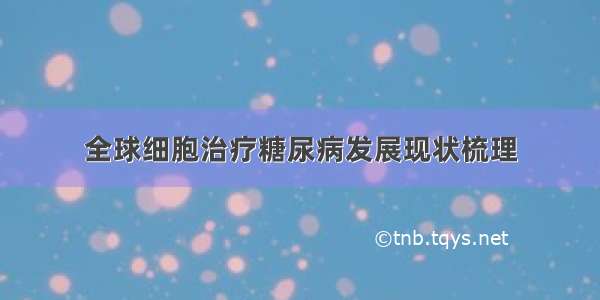 全球细胞治疗糖尿病发展现状梳理