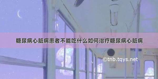 糖尿病心脏病患者不能吃什么如何治疗糖尿病心脏病