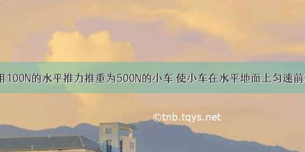 一建筑工人用100N的水平推力推重为500N的小车 使小车在水平地面上匀速前进了15m 小