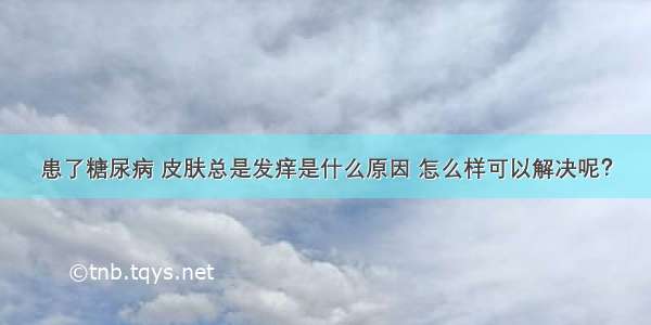 患了糖尿病 皮肤总是发痒是什么原因 怎么样可以解决呢？