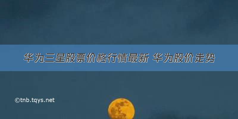 华为三星股票价格行情最新 华为股价走势