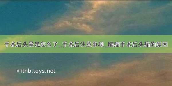 手术后头晕是怎么了_手术后注意事项_脑瘤手术后头痛的原因