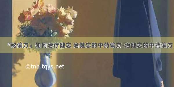 『秘偏方』如何治疗健忘 治健忘的中药偏方-治健忘的中药偏方