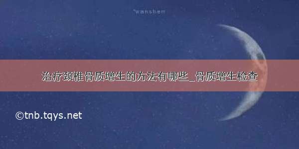 治疗颈椎骨质增生的方法有哪些_骨质增生检查