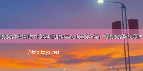 广元川北糖尿病专科医院 旺苍县嘉川镇中心卫生院 举行“糖尿病专科联盟”挂牌仪式