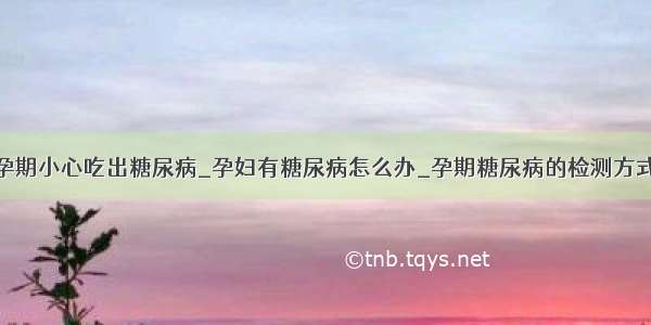 孕期小心吃出糖尿病_孕妇有糖尿病怎么办_孕期糖尿病的检测方式