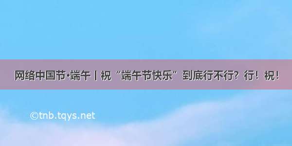 网络中国节·端午丨祝“端午节快乐”到底行不行？行！祝！