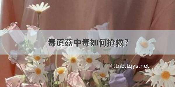 毒蘑菇中毒如何抢救？