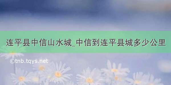 连平县中信山水城_中信到连平县城多少公里