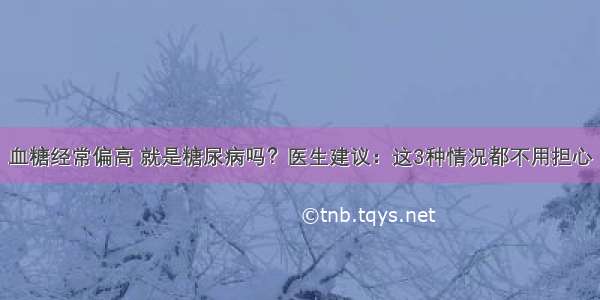 血糖经常偏高 就是糖尿病吗？医生建议：这3种情况都不用担心