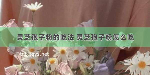 灵芝孢子粉的吃法 灵芝孢子粉怎么吃