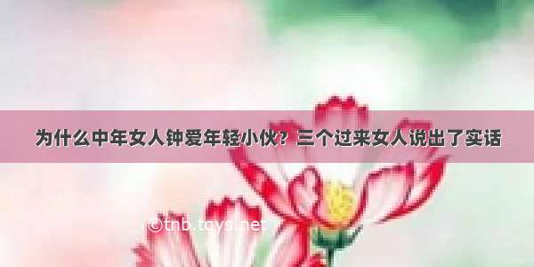 为什么中年女人钟爱年轻小伙？三个过来女人说出了实话