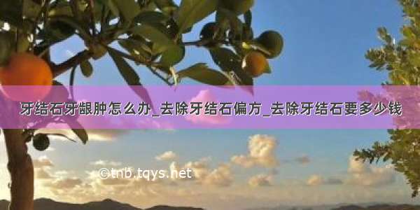 牙结石牙龈肿怎么办_去除牙结石偏方_去除牙结石要多少钱