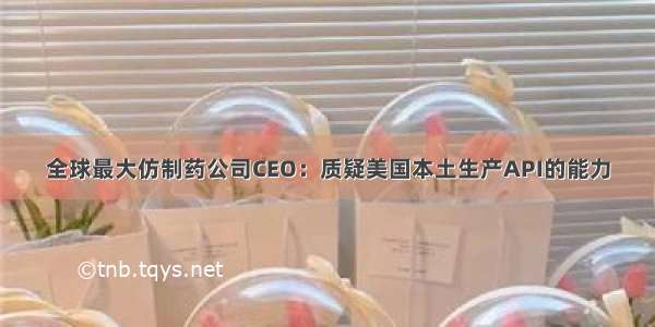 全球最大仿制药公司CEO：质疑美国本土生产API的能力