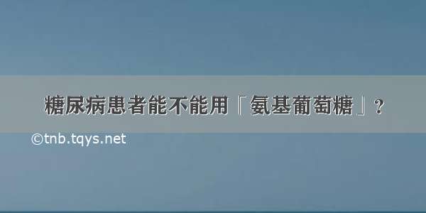 糖尿病患者能不能用「氨基葡萄糖」？