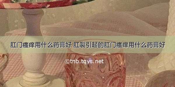 肛门瘙痒用什么药膏好 肛裂引起的肛门瘙痒用什么药膏好