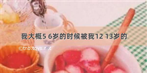 我大概5 6岁的时候被我12 13岁的