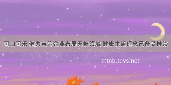 可口可乐 健力宝等企业布局无糖领域 健康生活理念已备受推崇