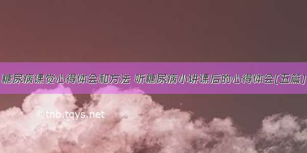 糖尿病课觉心得体会和方法 听糖尿病小讲课后的心得体会(五篇)