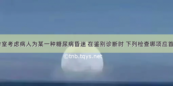 在本院急诊室考虑病人为某一种糖尿病昏迷 在鉴别诊断时 下列检查哪项应首先进行()A.