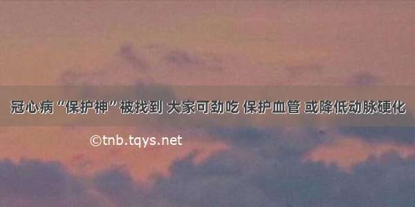 冠心病“保护神”被找到 大家可劲吃 保护血管 或降低动脉硬化