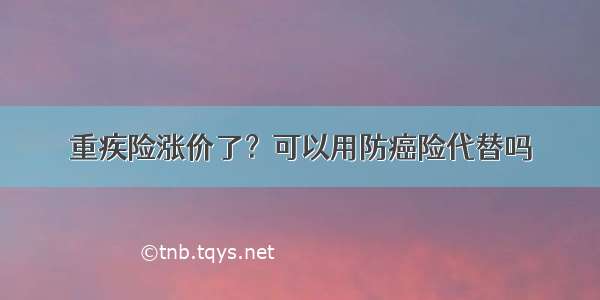 重疾险涨价了？可以用防癌险代替吗