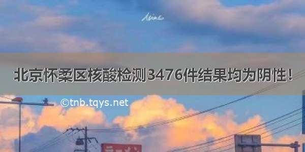 北京怀柔区核酸检测3476件结果均为阴性！