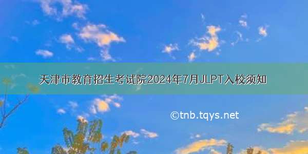 天津市教育招生考试院2024年7月JLPT入校须知