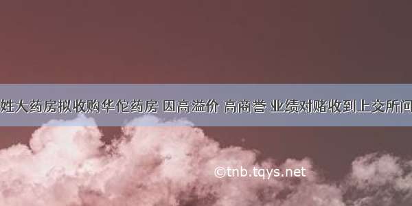 老百姓大药房拟收购华佗药房 因高溢价 高商誉 业绩对赌收到上交所问询函