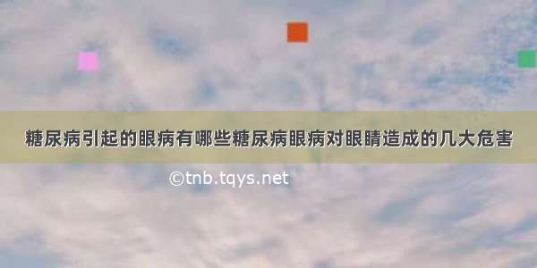 糖尿病引起的眼病有哪些糖尿病眼病对眼睛造成的几大危害