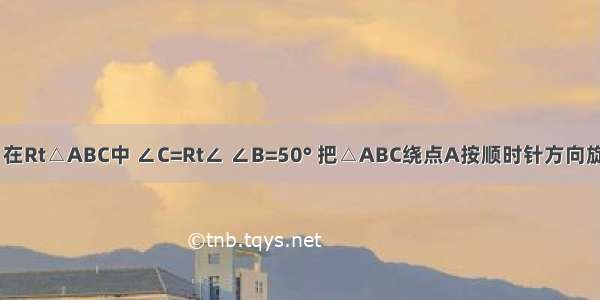 如图所示 在Rt△ABC中 ∠C=Rt∠ ∠B=50° 把△ABC绕点A按顺时针方向旋转30° 得